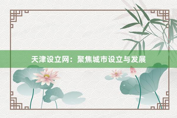 天津设立网：聚焦城市设立与发展