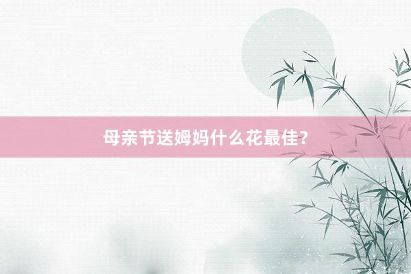 母亲节送姆妈什么花最佳？